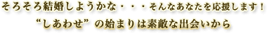 そろそろ結婚しようかな・・・そんなあなたを応援します！“しあわせ”の始まりは素敵な出会いから